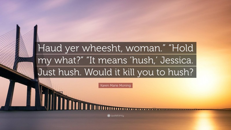 Karen Marie Moning Quote: “Haud yer wheesht, woman.” “Hold my what?” “It means ‘hush,’ Jessica. Just hush. Would it kill you to hush?”