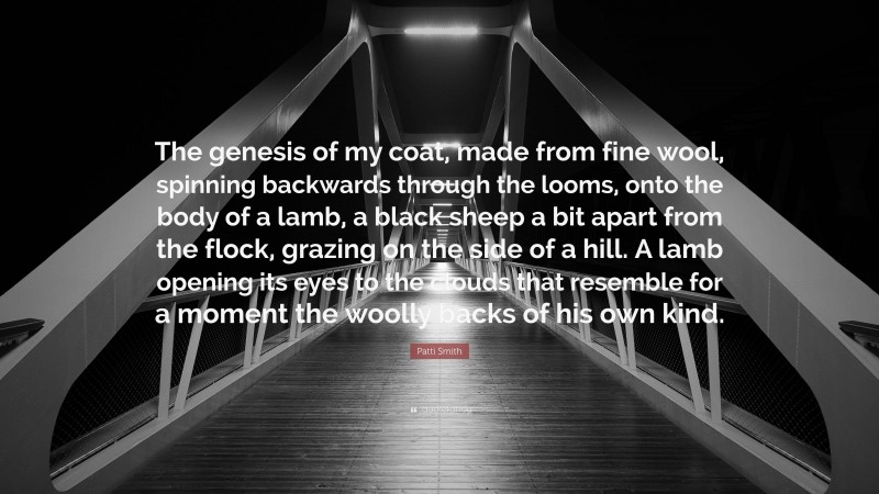 Patti Smith Quote: “The genesis of my coat, made from fine wool, spinning backwards through the looms, onto the body of a lamb, a black sheep a bit apart from the flock, grazing on the side of a hill. A lamb opening its eyes to the clouds that resemble for a moment the woolly backs of his own kind.”