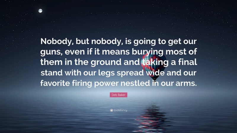 Deb Baker Quote: “Nobody, but nobody, is going to get our guns, even if it means burying most of them in the ground and taking a final stand with our legs spread wide and our favorite firing power nestled in our arms.”
