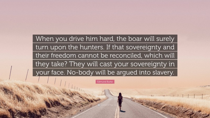 Edmund Burke Quote: “When you drive him hard, the boar will surely turn upon the hunters. If that sovereignty and their freedom cannot be reconciled, which will they take? They will cast your sovereignty in your face. No-body will be argued into slavery.”