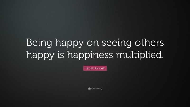 Tapan Ghosh Quote: “Being happy on seeing others happy is happiness multiplied.”