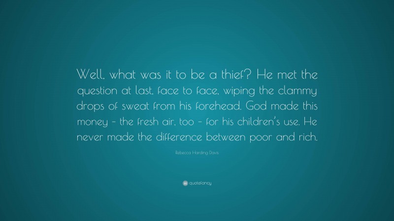 Rebecca Harding Davis Quote: “Well, what was it to be a thief? He met the question at last, face to face, wiping the clammy drops of sweat from his forehead. God made this money – the fresh air, too – for his children’s use. He never made the difference between poor and rich.”