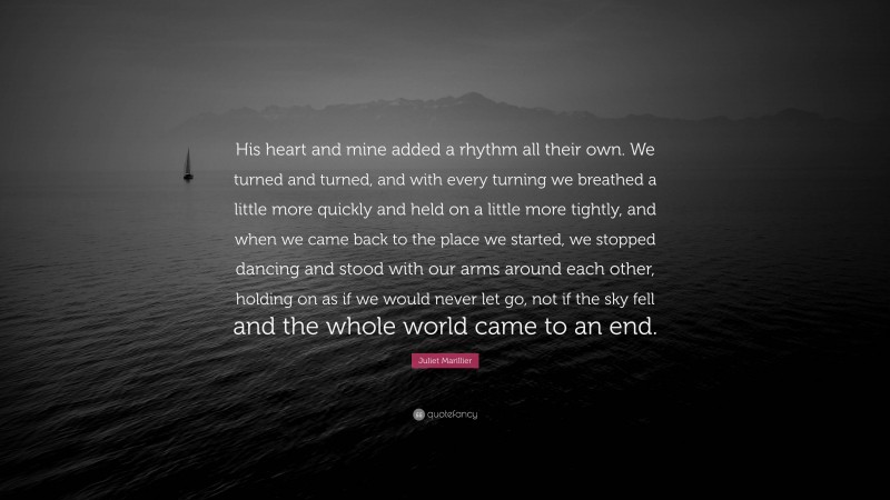 Juliet Marillier Quote: “His heart and mine added a rhythm all their own. We turned and turned, and with every turning we breathed a little more quickly and held on a little more tightly, and when we came back to the place we started, we stopped dancing and stood with our arms around each other, holding on as if we would never let go, not if the sky fell and the whole world came to an end.”