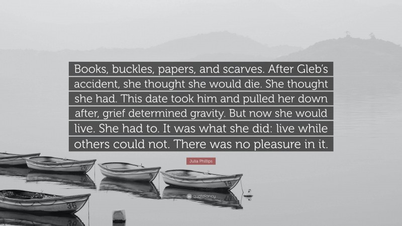 Julia Phillips Quote: “Books, buckles, papers, and scarves. After Gleb’s accident, she thought she would die. She thought she had. This date took him and pulled her down after, grief determined gravity. But now she would live. She had to. It was what she did: live while others could not. There was no pleasure in it.”