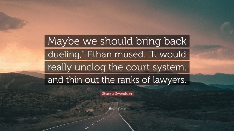 Shanna Swendson Quote: “Maybe we should bring back dueling,” Ethan mused. “It would really unclog the court system, and thin out the ranks of lawyers.”