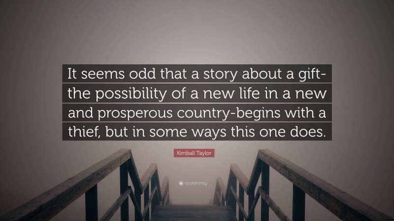 Kimball Taylor Quote: “It seems odd that a story about a gift-the possibility of a new life in a new and prosperous country-begins with a thief, but in some ways this one does.”