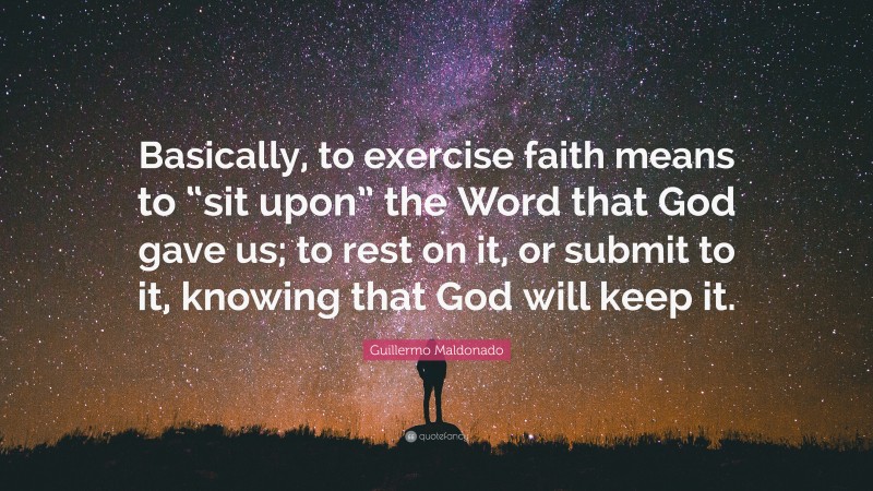 Guillermo Maldonado Quote: “Basically, to exercise faith means to “sit upon” the Word that God gave us; to rest on it, or submit to it, knowing that God will keep it.”