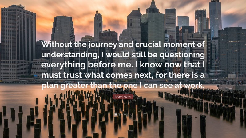 Brynn Myers Quote: “Without the journey and crucial moment of understanding, I would still be questioning everything before me. I know now that I must trust what comes next, for there is a plan greater than the one I can see at work.”