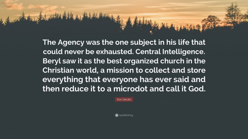 Don DeLillo Quote: “The Agency was the one subject in his life that could never be exhausted. Central Intelligence. Beryl saw it as the best organized church in the Christian world, a mission to collect and store everything that everyone has ever said and then reduce it to a microdot and call it God.”