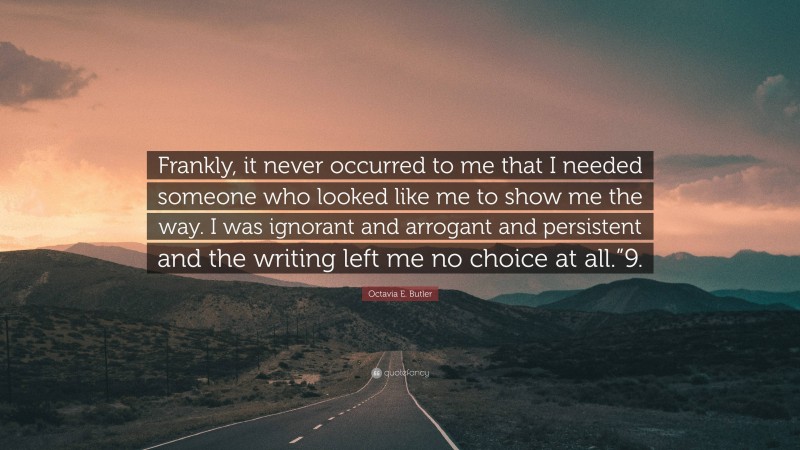 Octavia E. Butler Quote: “Frankly, it never occurred to me that I needed someone who looked like me to show me the way. I was ignorant and arrogant and persistent and the writing left me no choice at all.”9.”