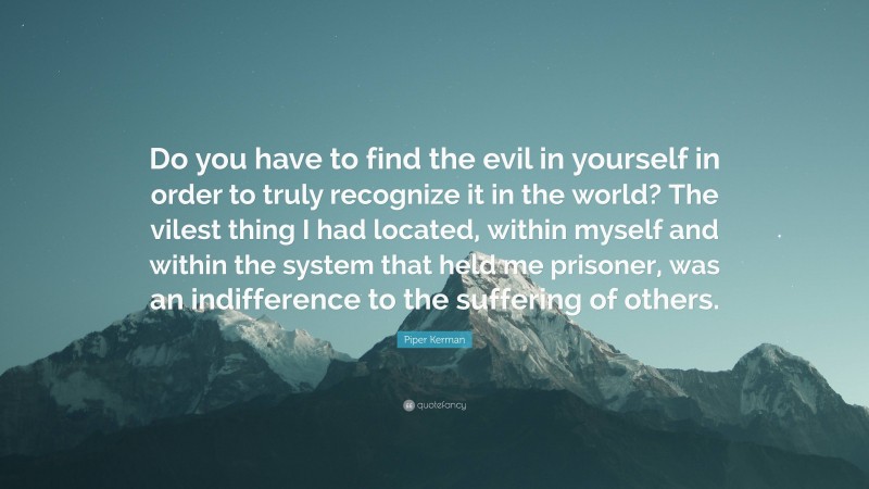 Piper Kerman Quote: “Do you have to find the evil in yourself in order to truly recognize it in the world? The vilest thing I had located, within myself and within the system that held me prisoner, was an indifference to the suffering of others.”