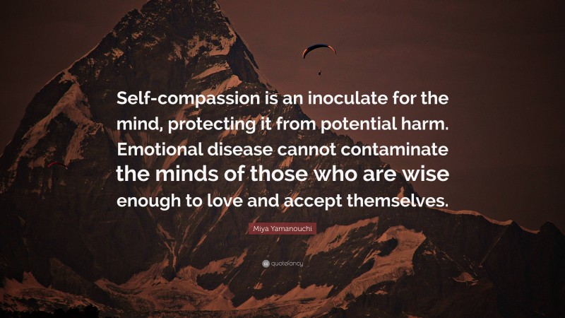 Miya Yamanouchi Quote: “Self-compassion is an inoculate for the mind, protecting it from potential harm. Emotional disease cannot contaminate the minds of those who are wise enough to love and accept themselves.”