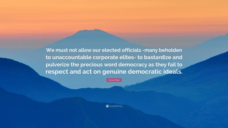 Cornel West Quote: “We must not allow our elected officials -many beholden to unaccountable corporate elites- to bastardize and pulverize the precious word democracy as they fail to respect and act on genuine democratic ideals.”