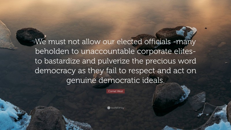 Cornel West Quote: “We must not allow our elected officials -many beholden to unaccountable corporate elites- to bastardize and pulverize the precious word democracy as they fail to respect and act on genuine democratic ideals.”