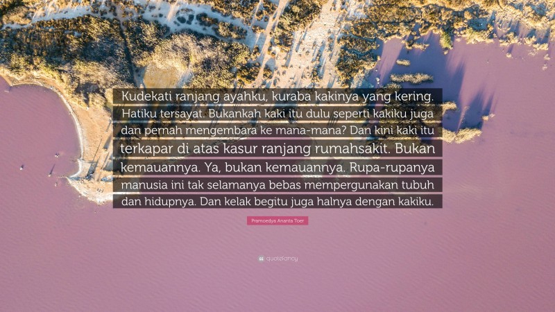 Pramoedya Ananta Toer Quote: “Kudekati ranjang ayahku, kuraba kakinya yang kering. Hatiku tersayat. Bukankah kaki itu dulu seperti kakiku juga dan pernah mengembara ke mana-mana? Dan kini kaki itu terkapar di atas kasur ranjang rumahsakit. Bukan kemauannya. Ya, bukan kemauannya. Rupa-rupanya manusia ini tak selamanya bebas mempergunakan tubuh dan hidupnya. Dan kelak begitu juga halnya dengan kakiku.”