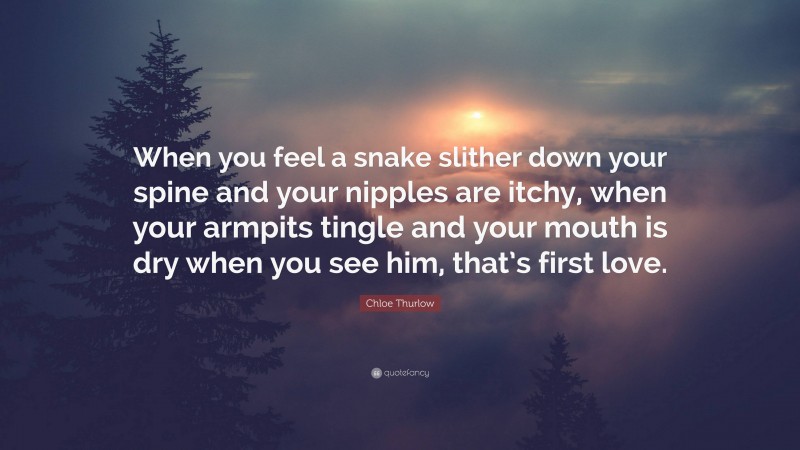 Chloe Thurlow Quote: “When you feel a snake slither down your spine and your nipples are itchy, when your armpits tingle and your mouth is dry when you see him, that’s first love.”