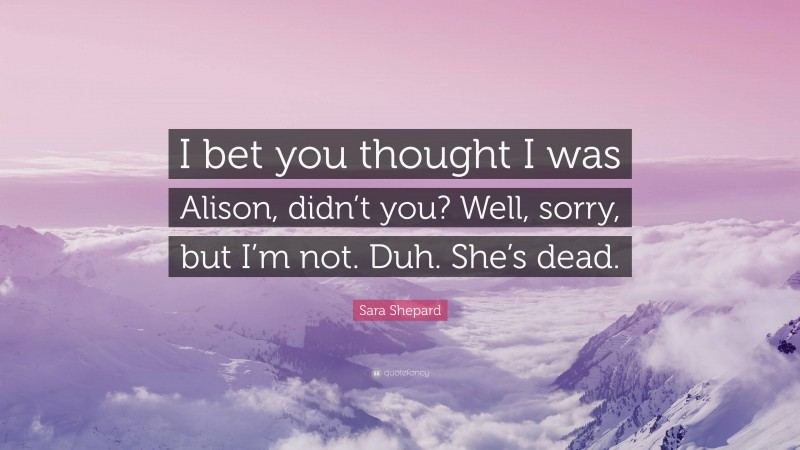 Sara Shepard Quote: “I bet you thought I was Alison, didn’t you? Well, sorry, but I’m not. Duh. She’s dead.”