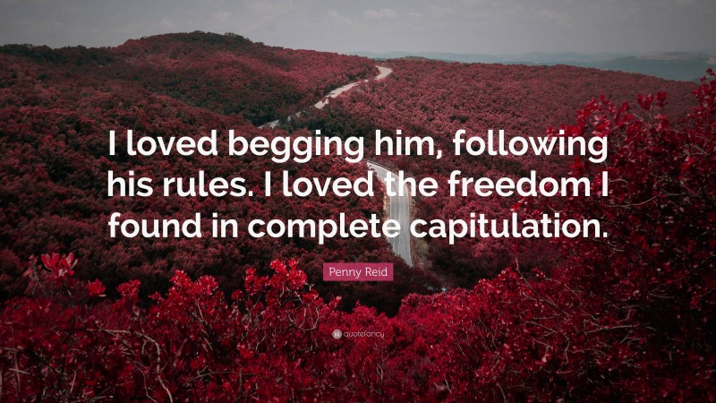 Penny Reid Quote: “I loved begging him, following his rules. I loved the freedom I found in complete capitulation.”