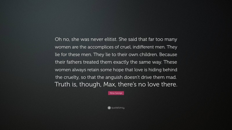 Nina George Quote: “Oh no, she was never elitist. She said that far too many women are the accomplices of cruel, indifferent men. They lie for these men. They lie to their own children. Because their fathers treated them exactly the same way. These women always retain some hope that love is hiding behind the cruelty, so that the anguish doesn’t drive them mad. Truth is, though, Max, there’s no love there.”
