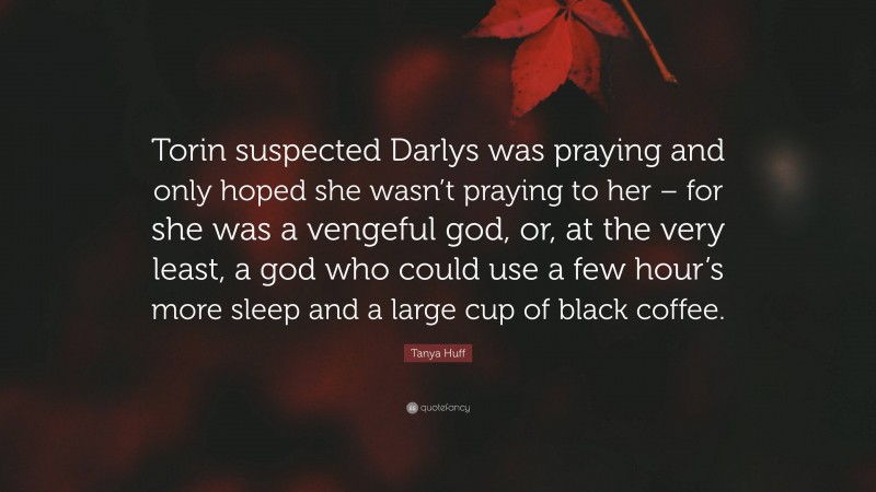 Tanya Huff Quote: “Torin suspected Darlys was praying and only hoped she wasn’t praying to her – for she was a vengeful god, or, at the very least, a god who could use a few hour’s more sleep and a large cup of black coffee.”