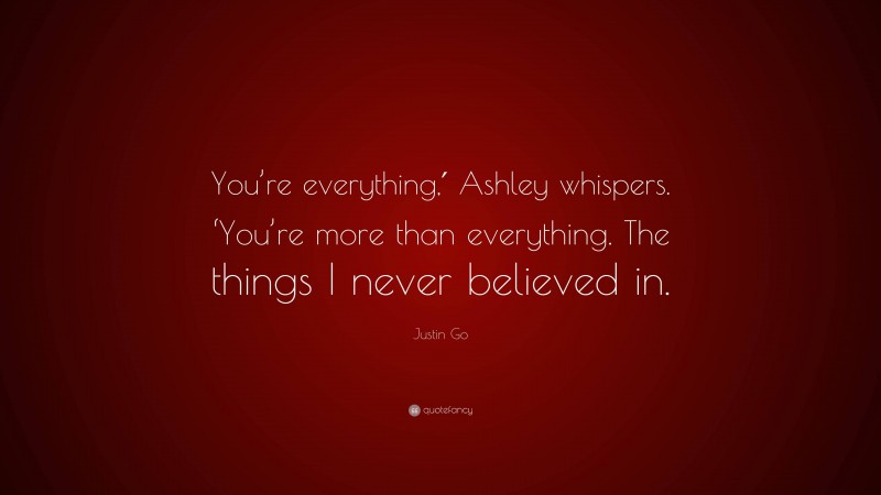 Justin Go Quote: “You’re everything,′ Ashley whispers. ‘You’re more than everything. The things I never believed in.”