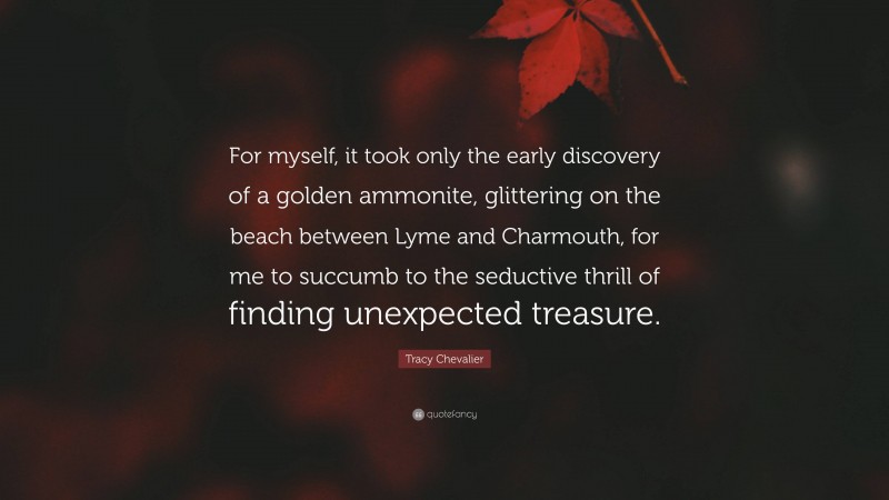 Tracy Chevalier Quote: “For myself, it took only the early discovery of a golden ammonite, glittering on the beach between Lyme and Charmouth, for me to succumb to the seductive thrill of finding unexpected treasure.”