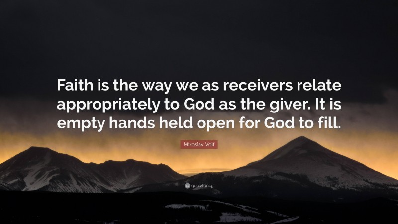 Miroslav Volf Quote: “Faith is the way we as receivers relate appropriately to God as the giver. It is empty hands held open for God to fill.”