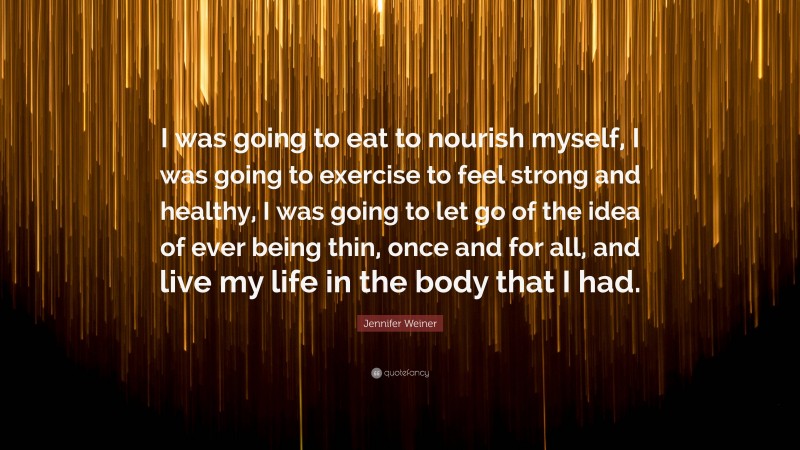 Jennifer Weiner Quote: “I was going to eat to nourish myself, I was going to exercise to feel strong and healthy, I was going to let go of the idea of ever being thin, once and for all, and live my life in the body that I had.”
