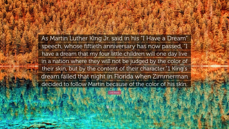 Jim Wallis Quote: “As Martin Luther King Jr. said in his “I Have a Dream” speech, whose fiftieth anniversary has now passed, “I have a dream that my four little children will one day live in a nation where they will not be judged by the color of their skin, but by the content of their character.”1 King’s dream failed that night in Florida when Zimmerman decided to follow Martin because of the color of his skin.”