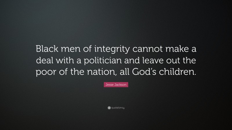 Jesse Jackson Quote: “Black men of integrity cannot make a deal with a politician and leave out the poor of the nation, all God’s children.”