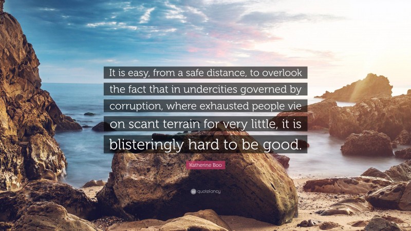 Katherine Boo Quote: “It is easy, from a safe distance, to overlook the fact that in undercities governed by corruption, where exhausted people vie on scant terrain for very little, it is blisteringly hard to be good.”