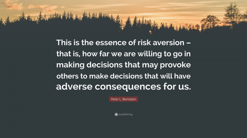 Peter L. Bernstein Quote: “This is the essence of risk aversion – that is, how far we are willing to go in making decisions that may provoke others to make decisions that will have adverse consequences for us.”