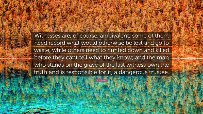 K.J. Parker Quote: “Witnesses are, of course, ambivalent; some of them need record what would otherwise be lost and go to waste, while others need to hunted down and killed before they cant tell what they know; and the man who stands on the grave of the last witness own the truth and is responsible for it, a dangerous trustee.”