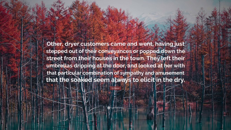 Jo Baker Quote: “Other, dryer customers came and went, having just stepped out of their conveyances or popped down the street from their houses in the town. They left their umbrellas dripping at the door, and looked at her with that particular combination of sympathy and amusement that the soaked seem always to elicit in the dry.”