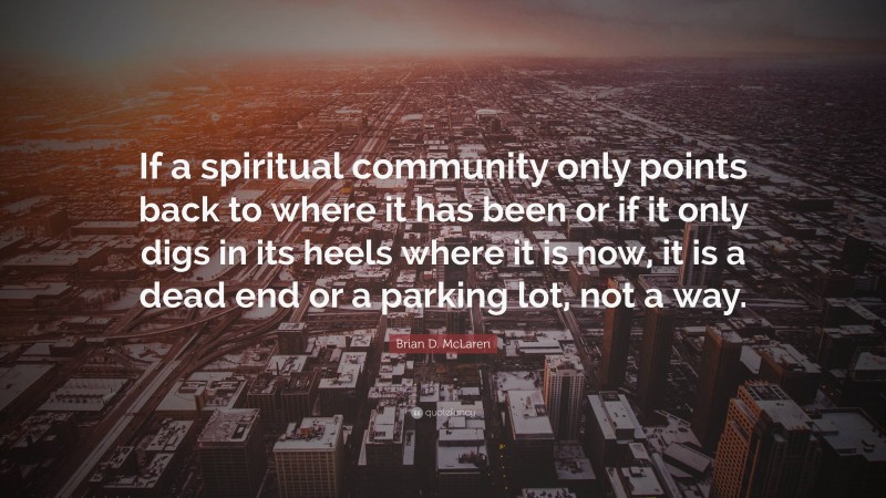 Brian D. McLaren Quote: “If a spiritual community only points back to where it has been or if it only digs in its heels where it is now, it is a dead end or a parking lot, not a way.”