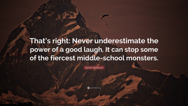 James Patterson Quote: “That’s right: Never underestimate the power of a good laugh. It can stop some of the fiercest middle-school monsters.”