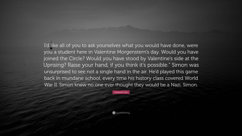 Cassandra Clare Quote: “I’d like all of you to ask yourselves what you would have done, were you a student here in Valentine Morgenstern’s day. Would you have joined the Circle? Would you have stood by Valentine’s side at the Uprising? Raise your hand, if you think it’s possible.” Simon was unsurprised to see not a single hand in the air. He’d played this game back in mundane school, every time his history class covered World War II. Simon knew no one ever thought they would be a Nazi. Simon.”