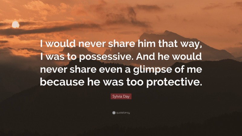 Sylvia Day Quote: “I would never share him that way, I was to possessive. And he would never share even a glimpse of me because he was too protective.”