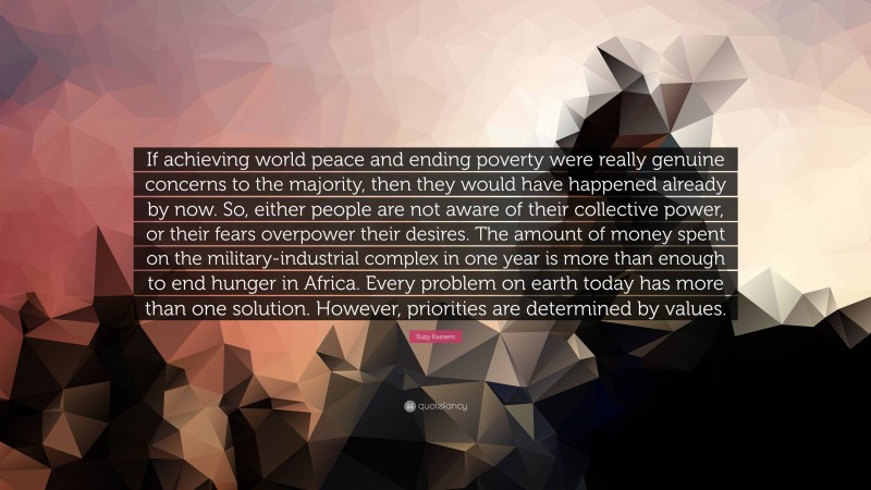 Suzy Kassem Quote: “If achieving world peace and ending poverty were really genuine concerns to the majority, then they would have happened already by now. So, either people are not aware of their collective power, or their fears overpower their desires. The amount of money spent on the military-industrial complex in one year is more than enough to end hunger in Africa. Every problem on earth today has more than one solution. However, priorities are determined by values.”