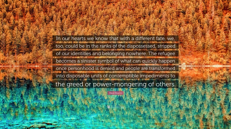 Dave Mearns Quote: “In our hearts we know that with a different fate, we, too, could be in the ranks of the dispossessed, stripped of our identities and belonging nowhere. The refugee becomes a sinister symbol of what can quickly happen once personhood is denied and people are transformed into disposable units of contemptible impediments to the greed or power-mongering of others.”