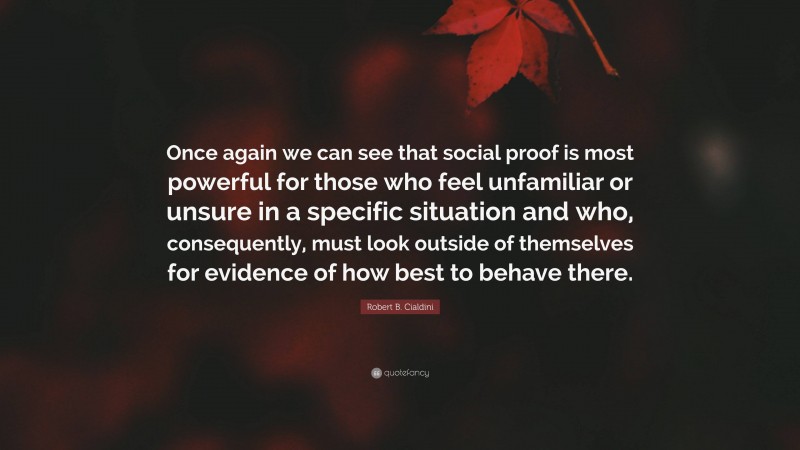 Robert B. Cialdini Quote: “Once again we can see that social proof is most powerful for those who feel unfamiliar or unsure in a specific situation and who, consequently, must look outside of themselves for evidence of how best to behave there.”