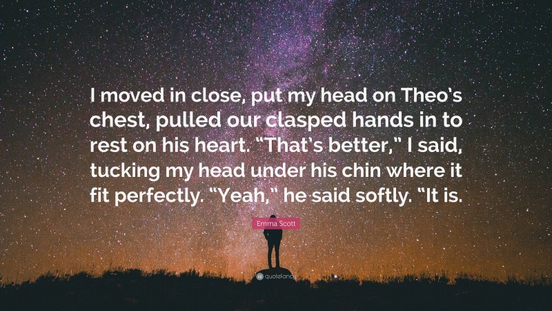 Emma Scott Quote: “I moved in close, put my head on Theo’s chest, pulled our clasped hands in to rest on his heart. “That’s better,” I said, tucking my head under his chin where it fit perfectly. “Yeah,” he said softly. “It is.”