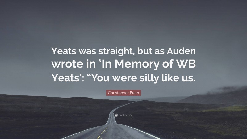 Christopher Bram Quote: “Yeats was straight, but as Auden wrote in ‘In Memory of WB Yeats’: “You were silly like us.”