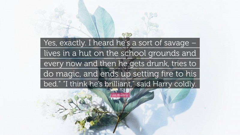 J.K. Rowling Quote: “Yes, exactly. I heard he’s a sort of savage – lives in a hut on the school grounds and every now and then he gets drunk, tries to do magic, and ends up setting fire to his bed.” “I think he’s brilliant,” said Harry coldly.”