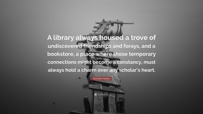 Michelle Franklin Quote: “A library always housed a trove of undiscovered friendships and forays, and a bookstore, a place where those temporary connections might become a constancy, must always hold a charm over any scholar’s heart.”