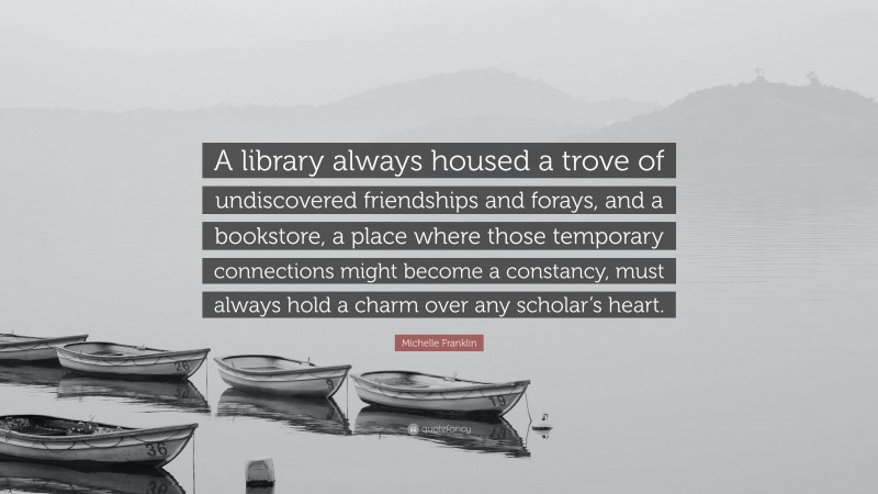 Michelle Franklin Quote: “A library always housed a trove of undiscovered friendships and forays, and a bookstore, a place where those temporary connections might become a constancy, must always hold a charm over any scholar’s heart.”