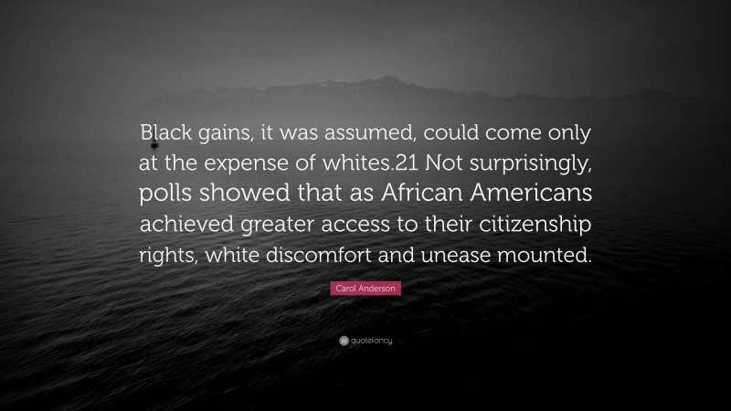 Carol Anderson Quote: “Black gains, it was assumed, could come only at the expense of whites.21 Not surprisingly, polls showed that as African Americans achieved greater access to their citizenship rights, white discomfort and unease mounted.”