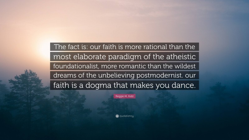 Reggie M. Kidd Quote: “The fact is: our faith is more rational than the most elaborate paradigm of the atheistic foundationalist, more romantic than the wildest dreams of the unbelieving postmodernist. our faith is a dogma that makes you dance.”