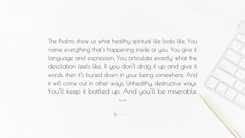 Rob Bell Quote: “The Psalms show us what healthy spiritual life looks like. You name everything that’s happening inside of you. You give it language and expression, You articulate exactly what the desolation feels like. If you don’t drag it up and give it words, then it’s buried down in your being somewhere. And it will come out in other ways. Unhealthy, destructive ways. You’ll keep it bottled up. And you’ll be miserable.”