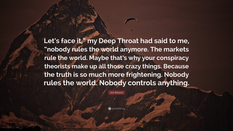 Jon Ronson Quote: “Let’s face it,” my Deep Throat had said to me, “nobody rules the world anymore. The markets rule the world. Maybe that’s why your conspiracy theorists make up all those crazy things. Because the truth is so much more frightening. Nobody rules the world. Nobody controls anything.”